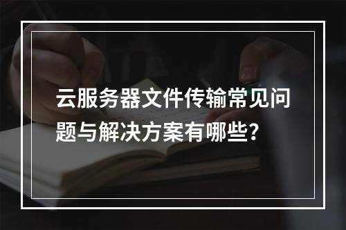 云服务器文件传输常见问题与解决方案有哪些？