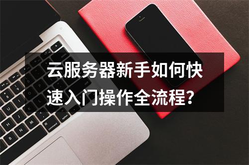 云服务器新手如何快速入门操作全流程？