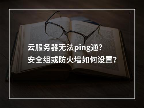 云服务器无法ping通？安全组或防火墙如何设置？