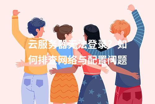 云服务器无法登录？如何排查网络与配置问题