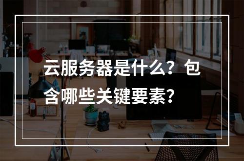 云服务器是什么？包含哪些关键要素？