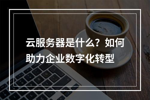 云服务器是什么？如何助力企业数字化转型