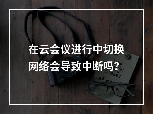 在云会议进行中切换网络会导致中断吗?