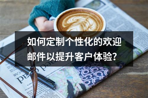 如何定制个性化的欢迎邮件以提升客户体验?