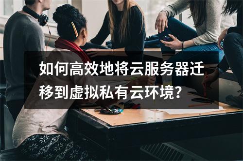 如何高效地将云服务器迁移到虚拟私有云环境?