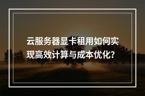 云服务器显卡租用如何实现高效计算与成本优化？