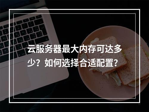 云服务器最大内存可达多少？如何选择合适配置？