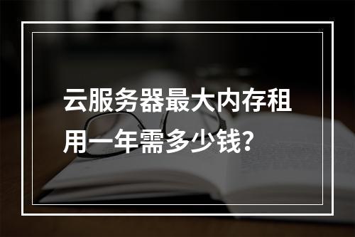 云服务器最大内存租用一年需多少钱？