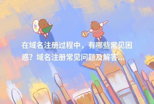 在域名注册过程中,有哪些常见困惑?域名注册常见问题及解答为您一一揭晓!