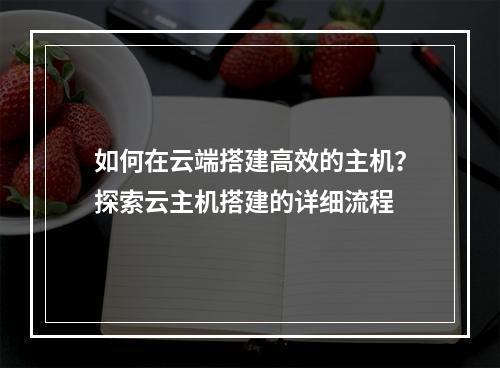 如何在云端搭建高效的主机?探索云主机搭建的详细流程