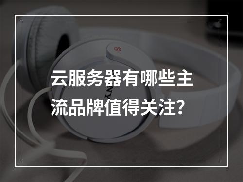 云服务器有哪些主流品牌值得关注？