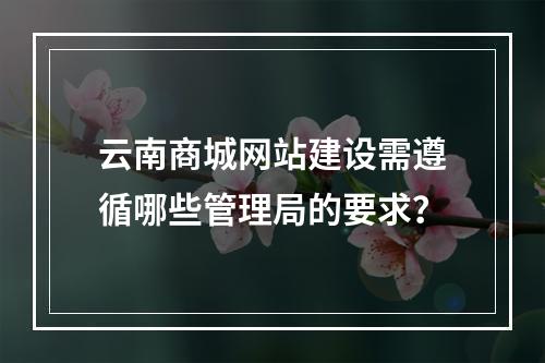 云南商城网站建设需遵循哪些管理局的要求?