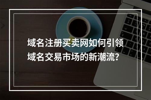 域名注册买卖网如何引领域名交易市场的新潮流?