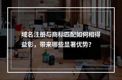 域名注册与商标匹配如何相得益彰,带来哪些显著优势?