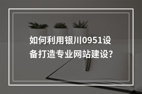 如何利用银川0951设备打造专业网站建设?