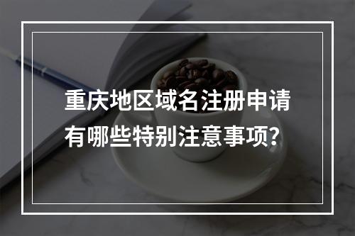 重庆地区域名注册申请有哪些特别注意事项?