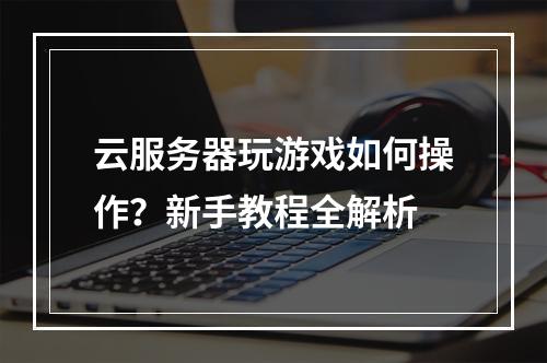 云服务器玩游戏如何操作？新手教程全解析