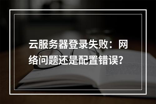 云服务器登录失败：网络问题还是配置错误？