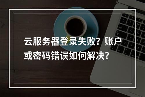 云服务器登录失败？账户或密码错误如何解决？