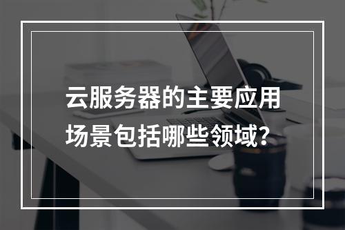 云服务器的主要应用场景包括哪些领域？