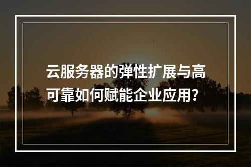 云服务器的弹性扩展与高可靠如何赋能企业应用？