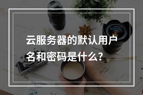 云服务器的默认用户名和密码是什么？