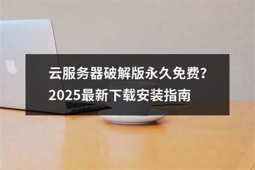 云服务器破解版永久免费？2025最新下载安装指南
