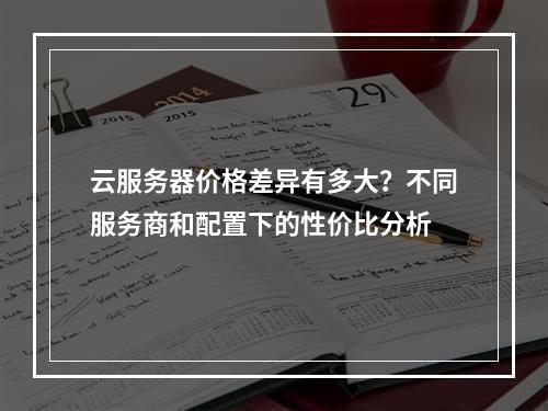 云服务器价格差异有多大?不同服务商和配置下的性价比分析