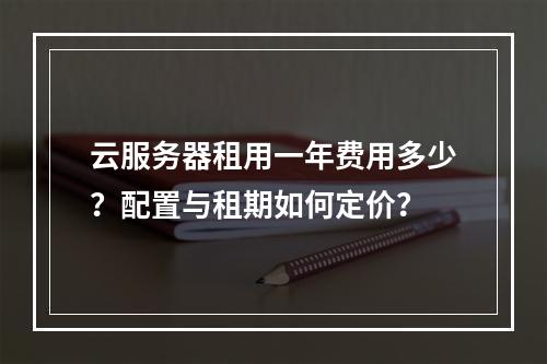 云服务器租用一年费用多少？配置与租期如何定价？