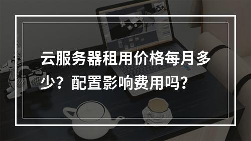 云服务器租用价格每月多少？配置影响费用吗？