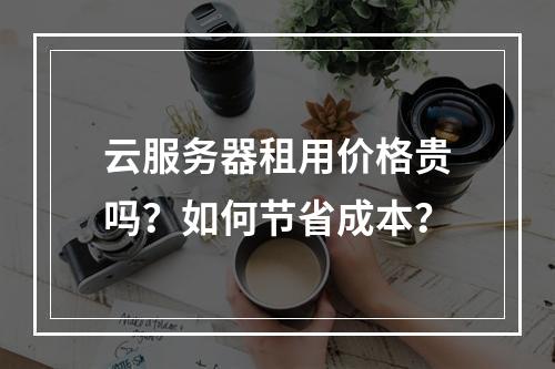 云服务器租用价格贵吗？如何节省成本？