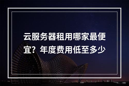 云服务器租用哪家最便宜？年度费用低至多少