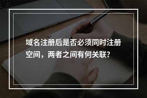 域名注册后是否必须同时注册空间,两者之间有何关联?