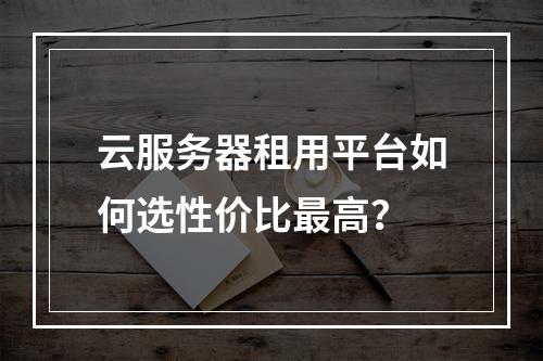 云服务器租用平台如何选性价比最高？