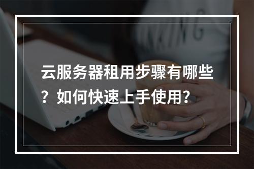 云服务器租用步骤有哪些？如何快速上手使用？