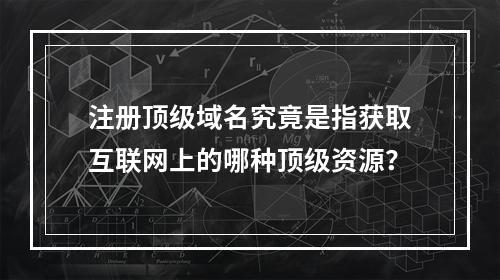 注册顶级域名究竟是指获取互联网上的哪种顶级资源?