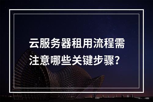 云服务器租用流程需注意哪些关键步骤？