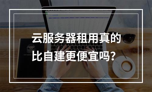 云服务器租用真的比自建更便宜吗？