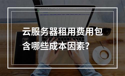 云服务器租用费用包含哪些成本因素？