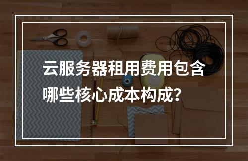云服务器租用费用包含哪些核心成本构成？