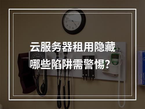 云服务器租用隐藏哪些陷阱需警惕？