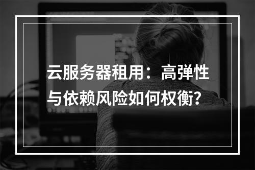 云服务器租用：高弹性与依赖风险如何权衡？