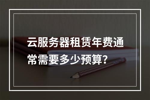 云服务器租赁年费通常需要多少预算？