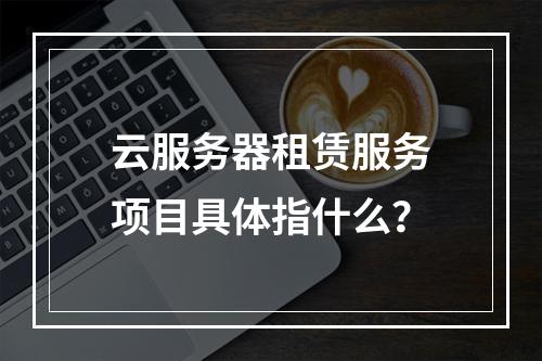 云服务器租赁服务项目具体指什么？