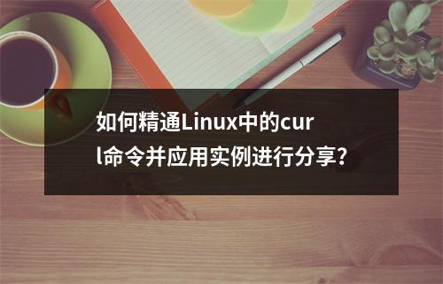 如何精通Linux中的curl命令并应用实例进行分享?