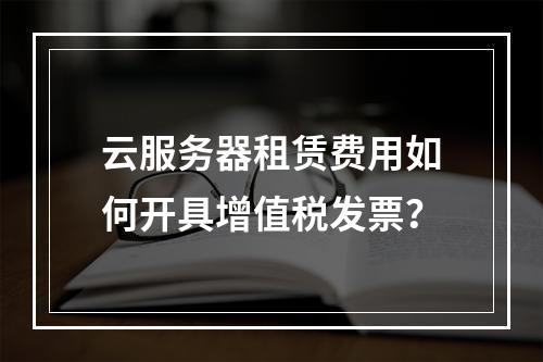 云服务器租赁费用如何开具增值税发票？