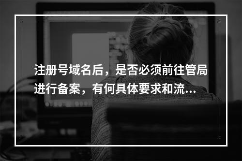注册号域名后,是否必须前往管局进行备案,有何具体要求和流程?