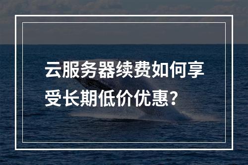 云服务器续费如何享受长期低价优惠？