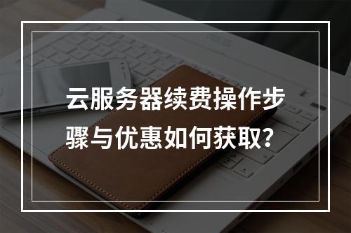 云服务器续费操作步骤与优惠如何获取？