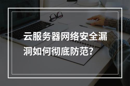 云服务器网络安全漏洞如何彻底防范？